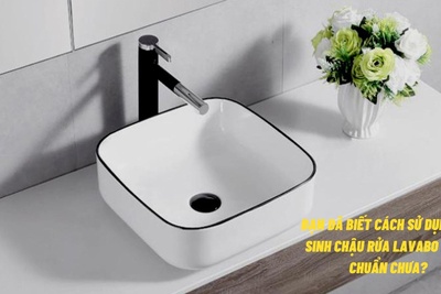 Bạn đã biết cách sử dụng, vệ sinh chậu rửa Lavabo đúng chuẩn chưa?