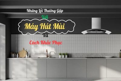 Những Lỗi Thường Gặp Với Máy Hút Mùi Và Cách Khắc Phục